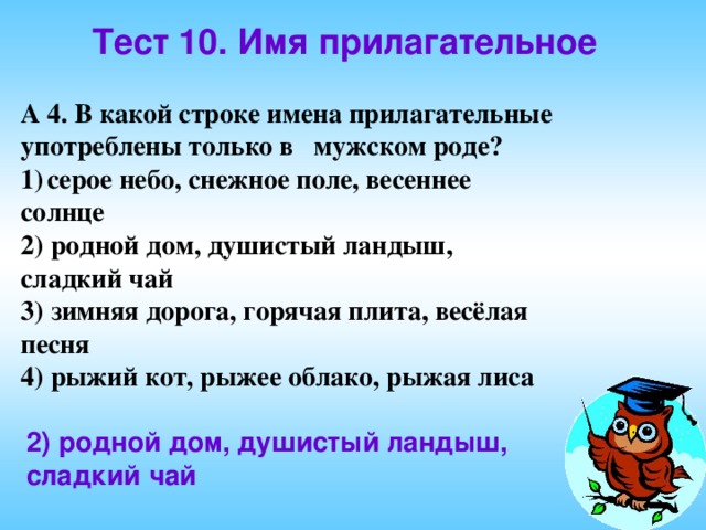 Тест 10. Имя прилагательное А 4. В какой строке имена прилагательные употреблены только в мужском роде? серое небо, снежное поле, весеннее солнце 2) родной дом, душистый ландыш, сладкий чай 3) зимняя дорога, горячая плита, весёлая песня 4) рыжий кот, рыжее облако, рыжая лиса  2) родной дом, душистый ландыш, сладкий чай 