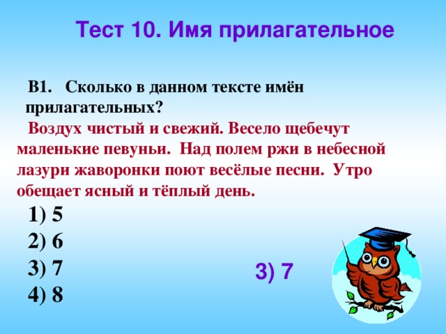 Тест 10. Имя прилагательное В1. Сколько в данном тексте имён прилагательных? Воздух чистый и свежий. Весело щебечут маленькие певуньи. Над полем ржи в небесной лазури жаворонки поют весёлые песни. Утро обещает ясный и тёплый день. 1) 5   2) 6  3) 7 4) 8 3) 7 