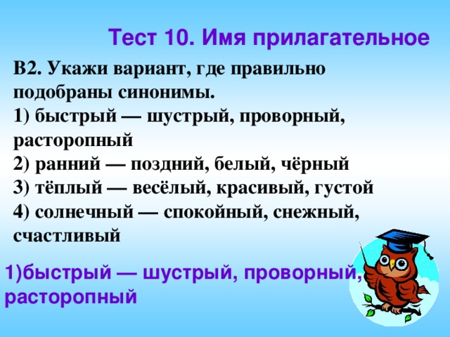 Тест 10. Имя прилагательное В2. Укажи вариант, где правильно подобраны синонимы. 1) быстрый — шустрый, проворный, расторопный 2) ранний — поздний, белый, чёрный 3) тёплый — весёлый, красивый, густой 4) солнечный — спокойный, снежный, счастливый 1)быстрый — шустрый, проворный, расторопный 