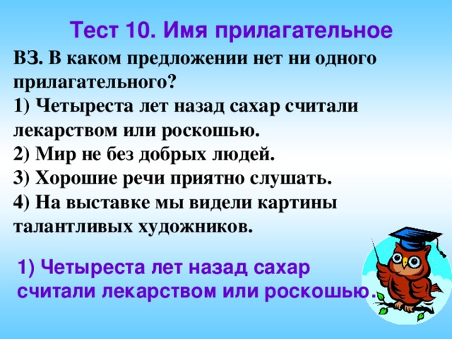 Тест 10. Имя прилагательное ВЗ. В каком предложении нет ни одного прилагательного? 1) Четыреста лет назад сахар считали лекарством или роскошью. 2) Мир не без добрых людей. 3) Хорошие речи приятно слушать. 4) На выставке мы видели картины талантливых художников. 1) Четыреста лет назад сахар считали лекарством или роскошью. 