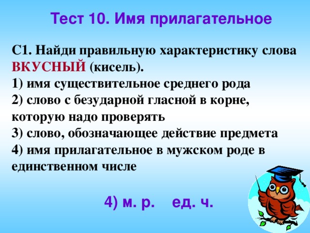 Тест 10. Имя прилагательное С1. Найди правильную характеристику слова ВКУСНЫЙ (кисель). 1) имя существительное среднего рода 2) слово с безударной гласной в корне, которую надо проверять 3) слово, обозначающее действие предмета 4) имя прилагательное в мужском роде в единственном числе 4) м. р. ед. ч. 