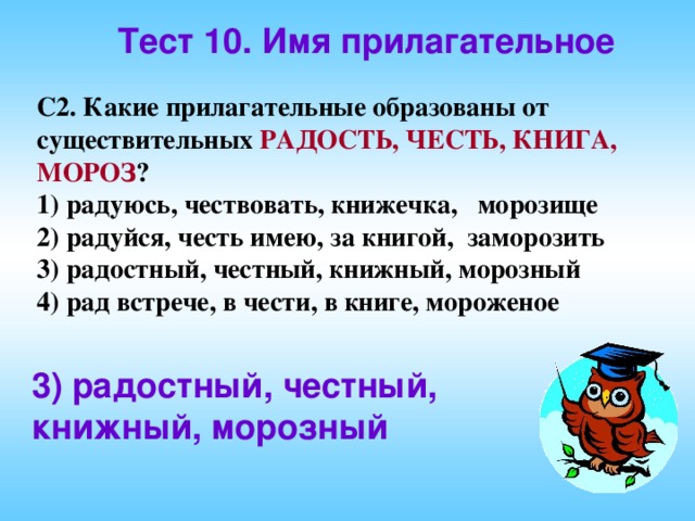 Тест 10. Имя прилагательное С2. Какие прилагательные образованы от существительных РАДОСТЬ, ЧЕСТЬ, КНИГА, МОРОЗ ? 1) радуюсь, чествовать, книжечка, морозище 2) радуйся, честь имею, за книгой, заморозить 3) радостный, честный, книжный, морозный 4) рад встрече, в чести, в книге, мороженое 3) радостный, честный, книжный, морозный  