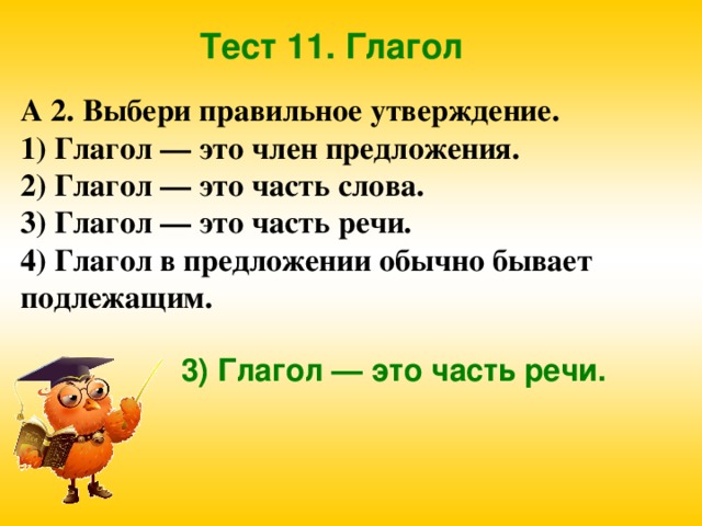 Тест 11. Глагол А 2. Выбери правильное утверждение. 1) Глагол — это член предложения. 2) Глагол — это часть слова. 3) Глагол — это часть речи. 4) Глагол в предложении обычно бывает подлежащим. 3) Глагол — это часть речи. 