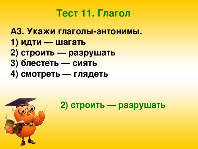 Тест 11. Глагол A3. Укажи глаголы-антонимы. 1) идти — шагать 2) строить — разрушать 3) блестеть — сиять 4) смотреть — глядеть  2) строить — разрушать 