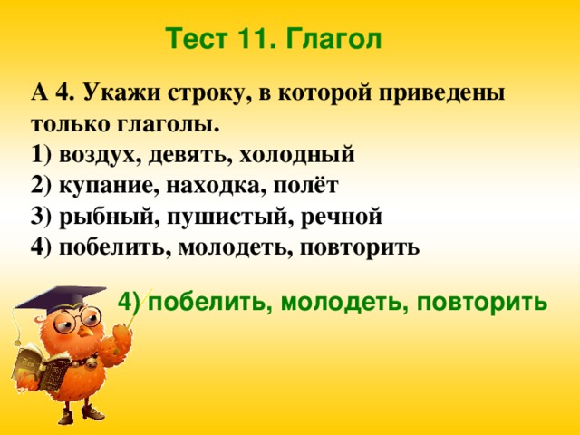 Тест 11. Глагол А 4. Укажи строку, в которой приведены только глаголы. 1) воздух, девять, холодный 2) купание, находка, полёт 3) рыбный, пушистый, речной 4) побелить, молодеть, повторить  4) побелить, молодеть, повторить 