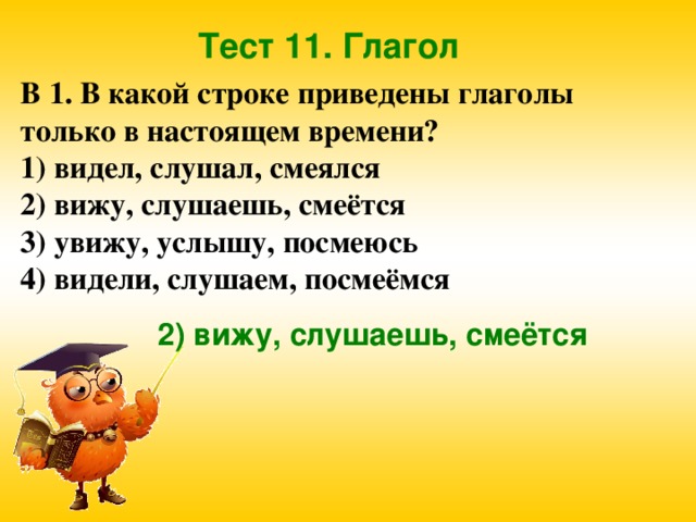 Тест 11. Глагол В 1. В какой строке приведены глаголы только в настоящем времени? 1) видел, слушал, смеялся 2) вижу, слушаешь, смеётся 3) увижу, услышу, посмеюсь 4) видели, слушаем, посмеёмся 2) вижу, слушаешь, смеётся 