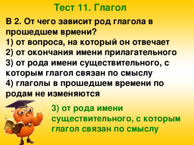 Тест 11. Глагол В 2. От чего зависит род глагола в прошедшем врмени? 1) от вопроса, на который он отвечает 2) от окончания имени прилагательного 3) от рода имени существительного, с которым глагол связан по смыслу 4) глаголы в прошедшем времени по родам не изменяются 3) от рода имени существительного, с которым глагол связан по смыслу 