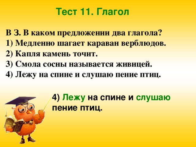 Тест 11. Глагол В З. В каком предложении два глагола? 1) Медленно шагает караван верблюдов. 2) Капля камень точит. 3) Смола сосны называется живицей. 4) Лежу на спине и слушаю пение птиц. 4) Лежу на спине и слушаю пение птиц.  