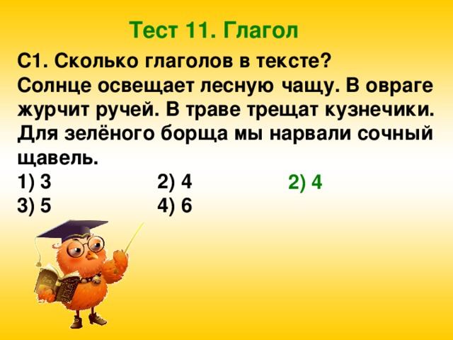 Тест 11. Глагол С1. Сколько глаголов в тексте? Солнце освещает лесную чащу. В овраге журчит ручей. В траве трещат кузнечики. Для зелёного борща мы нарвали сочный щавель. 1) 3 2) 4 3) 5 4) 6 2) 4 