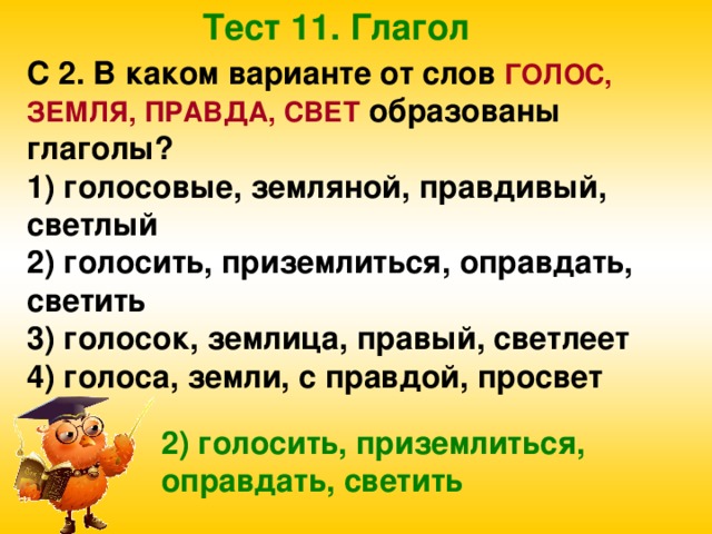 Тест 11. Глагол С 2. В каком варианте от слов ГОЛОС, ЗЕМЛЯ, ПРАВДА, СВЕТ образованы глаголы? 1) голосовые, земляной, правдивый, светлый 2) голосить, приземлиться, оправдать, светить 3) голосок, землица, правый, светлеет 4) голоса, земли, с правдой, просвет 2) голосить, приземлиться, оправдать, светить 