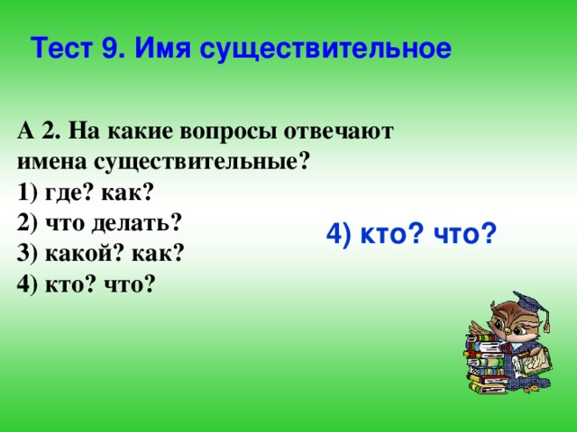 Тест 9. Имя существительное А 2. На какие вопросы отвечают имена существительные? 1) где? как? 2) что делать? 3) какой? как? 4) кто? что? 4) кто? что? 