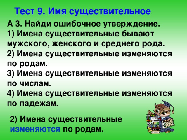 Тест 9. Имя существительное А 3. Найди ошибочное утверждение. 1) Имена существительные бывают мужского, женского и среднего рода. 2) Имена существительные изменяются по родам. 3) Имена существительные изменяются по числам. 4) Имена существительные изменяются по падежам. 2) Имена существительные  изменяются  по родам. 