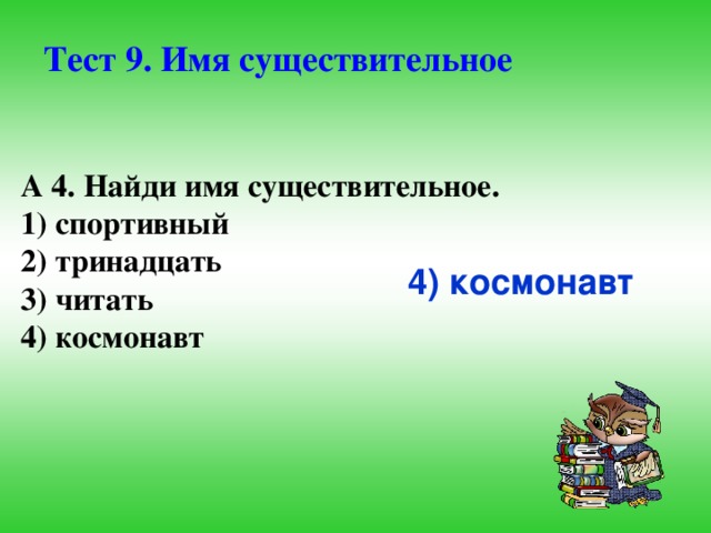 Тест 9. Имя существительное А 4. Найди имя существительное. 1) спортивный 2) тринадцать 3) читать 4) космонавт 4) космонавт  