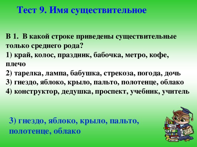 Тест 9. Имя существительное В 1. В какой строке приведены существительные только среднего рода? 1) край, колос, праздник, бабочка, метро, кофе, плечо 2) тарелка, лампа, бабушка, стрекоза, погода, дочь 3) гнездо, яблоко, крыло, пальто, полотенце, облако 4) конструктор, дедушка, проспект, учебник, учитель 3) гнездо, яблоко, крыло, пальто, полотенце, облако 