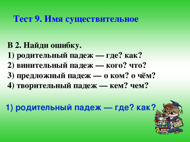 Тест 9. Имя существительное В 2. Найди ошибку. 1) родительный падеж — где? как? 2) винительный падеж — кого? что? 3) предложный падеж — о ком? о чём? 4) творительный падеж — кем? чем?  1) родительный падеж — где? как?  