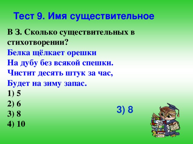 Тест 9. Имя существительное В З. Сколько существительных в стихотворении? Белка щёлкает орешки На дубу без всякой спешки. Чистит десять штук за час, Будет на зиму запас. 1) 5 2) 6 3) 8 4) 10 3) 8 