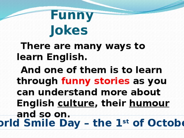 Funny Jokes  There are many ways to learn English.  And one of them is to learn through funny stories as you can understand more about English culture , their humour and so on. World Smile Day – the 1 st of October 