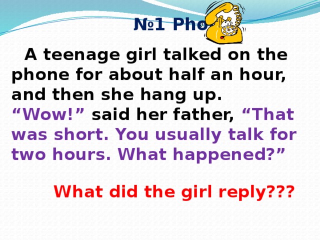 № 1 Phone  A teenage girl talked on the phone for about half an hour, and then she hang up. “Wow!” said her father, “That was short. You usually talk for two hours. What happened?”  What did the girl reply??? 