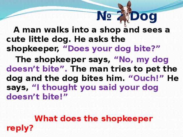 № 2 Dog   A man walks into a shop and sees a cute little dog. He asks the shopkeeper, “Does your dog bite?”  The shopkeeper says, “No, my dog doesn’t bite”. The man tries to pet the dog and the dog bites him. “Ouch!” He says, “I thought you said your dog doesn’t bite!”   What does the shopkeeper reply? 