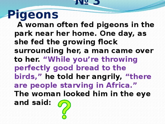 № 3 Pigeons  A woman often fed pigeons in the park near her home. One day, as she fed the growing flock surrounding her, a man came over to her. “While you’re throwing perfectly good bread to the birds,” he told her angrily, “there are people starving in Africa.”  The woman looked him in the eye and said: 