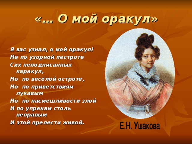 «… О мой оракул » Я вас узнал, о мой оракул! Не по узорной пестроте Сих неподписанных каракул, Но по весёлой остроте, Но по приветствиям лукавым Но по насмешливости злой И по упрекам столь неправым И этой прелести живой.   