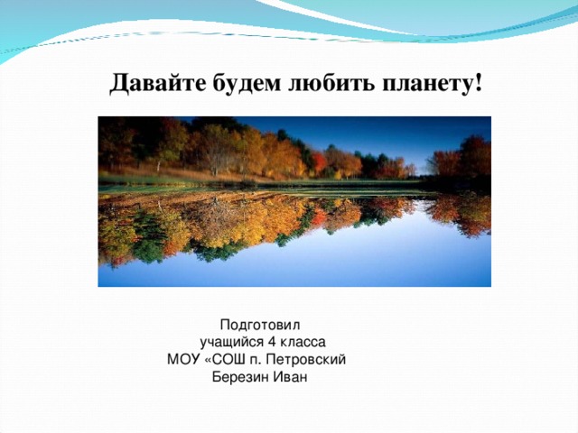  Давайте будем любить планету! Подготовил Учащийся 4 класса МОУ «СОШ п. Петровский Березин Иван  Подготовил  учащийся 4 класса МОУ «СОШ п. Петровский  Березин Иван  