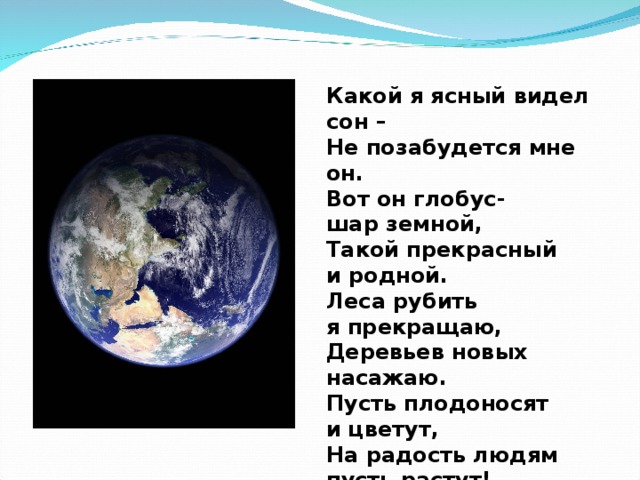 Какой я ясный видел сон – Не позабудется мне он. Вот он глобус- шар земной, Такой прекрасный и родной. Леса рубить я прекращаю, Деревьев новых насажаю. Пусть плодоносят и цветут, На радость людям пусть растут!  