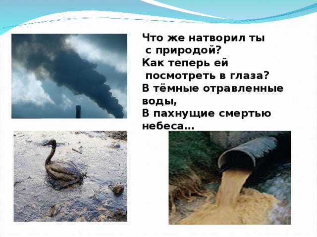 Что же натворил ты  с природой? Как теперь ей  посмотреть в глаза? В тёмные отравленные воды, В пахнущие смертью небеса…  