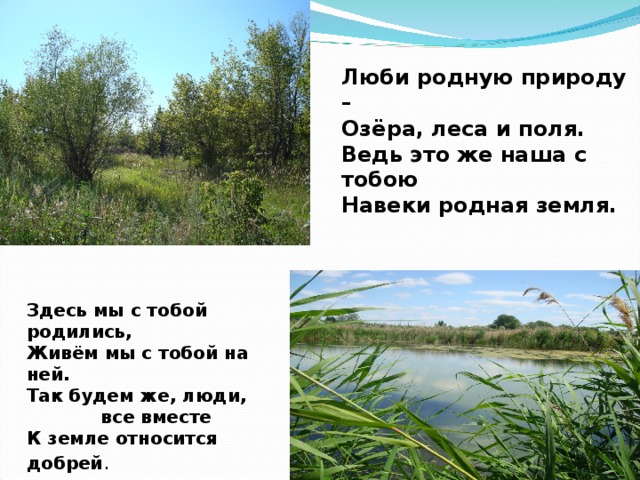 Люби родную природу – Озёра, леса и поля. Ведь это же наша с тобою Навеки родная земля. Здесь мы с тобой родились, Живём мы с тобой на ней. Так будем же, люди,  все вместе К земле относится добрей .  