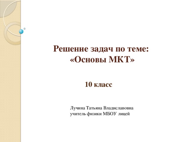 Решение задач по теме:  «Основы МКТ» 10 класс Лучина Татьяна Владиславовна учитель физики МБОУ лицей 