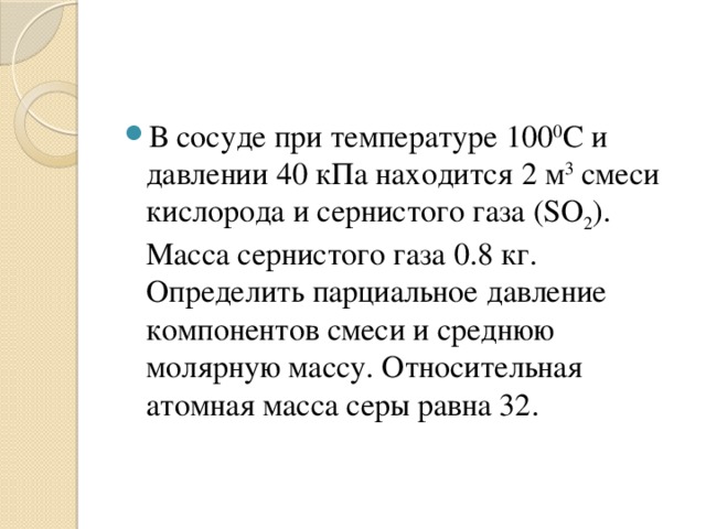 В сосуде при температуре 100 0 С и давлении 40 кПа находится 2 м 3  смеси кислорода и сернистого газа (SO 2 ). Масса сернистого газа 0.8 кг. Определить парциальное давление компонентов смеси и среднюю молярную массу. Относительная атомная масса серы равна 32. 