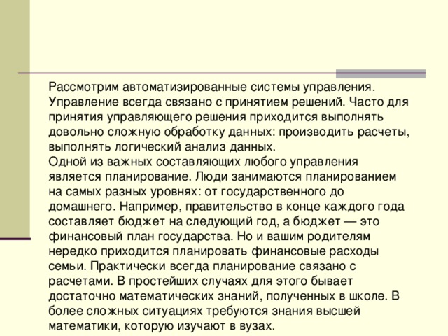 Рассмотрим автоматизированные системы управления. Управление всегда связано с принятием решений. Часто для принятия управляющего решения приходится выполнять довольно сложную обработку данных: производить расчеты, выполнять логический анализ данных. Одной из важных составляющих любого управления является планирование. Люди занимаются планированием на самых разных уровнях: от государственного до домашнего. Например, правительство в конце каждого года составляет бюджет на следующий год, а бюджет — это финансовый план государства. Но и вашим родителям нередко приходится планировать финансовые расходы семьи. Практически всегда планирование связано с расчетами. В простейших случаях для этого бывает достаточно математических знаний, полученных в школе. В более сложных ситуациях требуются знания высшей математики, которую изучают в вузах. 