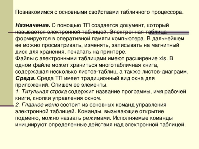 Познакомимся с основными свойствами табличного процессора. Назначение. С помощью ТП создается документ, который называется электронной таблицей. Электронная таблица формируется в оперативной памяти компьютера. В дальнейшем ее можно просматривать, изменять, записывать на магнитный диск для хранения, печатать на принтере. Файлы с электронными таблицами имеют расширение хI s . В одном файле может храниться многотабличная книга, содержащая несколько листов-таблиц, а также листов-диаграмм. Среда. Среда ТП имеет традиционный вид окна для приложений. Опишем ее элементы. 1. Титульная строка содержит название программы, имя рабочей книги, кнопки управления окном. 2. Главное меню состоит из основных команд управления электронной таблицей. Команды, вызывающие открытие подменю, можно назвать режимами. Исполняемые команды инициируют определенные действия над электронной таблицей. 