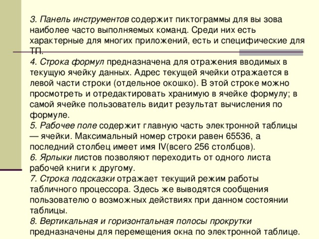 3. Панель инструментов содержит пиктограммы для вы зова наиболее часто выполняемых команд. Среди них есть характерные для многих приложений, есть и специфические для ТП. 4. Строка формул предназначена для отражения вводимых в текущую ячейку данных. Адрес текущей ячейки отражается в левой части строки (отдельное окошко). В этой строке можно просмотреть и отредактировать хранимую в ячейке формулу; в самой ячейке пользователь видит результат вычисления по формуле. 5. Рабочее поле содержит главную часть электронной таблицы — ячейки. Максимальный номер строки равен 65536, а последний столбец имеет имя I V (всего 256 столбцов). 6. Ярлыки листов позволяют переходить от одного листа рабочей книги к другому. 7. Строка подсказки отражает текущий режим работы табличного процессора. Здесь же выводятся сообщения пользователю о возможных действиях при данном состоянии таблицы. 8. Вертикальная и горизонтальная полосы прокрутки предназначены для перемещения окна по электронной таблице. 