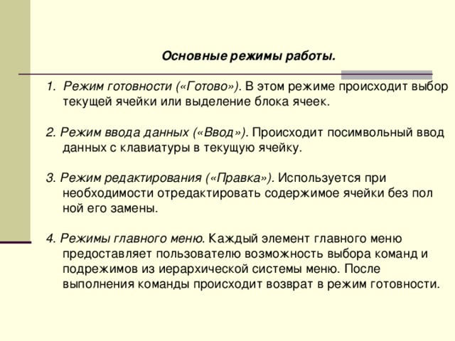 Основные режимы работы.  Режим готовности («Готово»). В этом режиме происходит выбор текущей ячейки или выделение блока ячеек.  2. Режим ввода данных («Ввод»). Происходит посимвольный ввод данных с клавиатуры в текущую ячейку. 3. Режим редактирования («Правка»). Используется при необходимости отредактировать содержимое ячейки без пол ной его замены. 4. Режимы главного меню. Каждый элемент главного меню предоставляет пользователю возможность выбора команд и подрежимов из иерархической системы меню. После выполнения команды происходит возврат в режим готовности. 