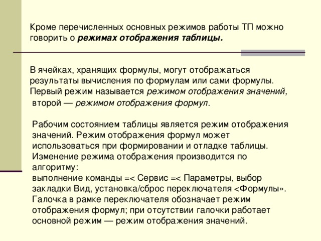 Кроме перечисленных основных режимов работы ТП можно говорить о режимах отображения таблицы.   В ячейках, хранящих формулы, могут отображаться результаты вычисления по формулам или сами формулы. Первый режим называется режимом отображения значений, второй — режимом отображения формул. Рабочим состоянием таблицы является режим отображения значений. Режим отображения формул может использоваться при формировании и отладке таблицы. Изменение режима отображения производится по алгоритму: выполнение команды =