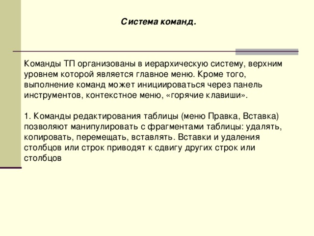 Система команд.    Команды ТП организованы в иерархическую систему, верхним уровнем которой является главное меню. Кроме того, выполнение команд может инициироваться через панель инструментов, контекстное меню, «горячие клавиши». 1. Команды редактирования таблицы (меню Правка, Вставка) позволяют манипулировать с фрагментами таблицы: удалять, копировать, перемещать, вставлять. Вставки и удаления столбцов или строк приводят к сдвигу других строк или столбцов 