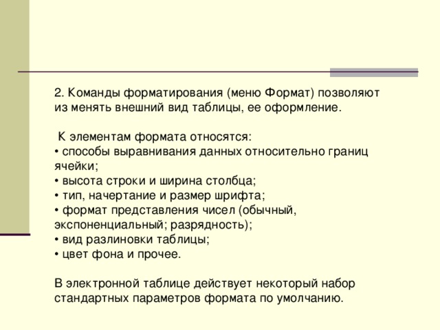 2. Команды форматирования (меню Формат) позволяют из менять внешний вид таблицы, ее оформление.  К элементам формата относятся: • способы выравнивания данных относительно границ ячейки; • высота строки и ширина столбца; • тип, начертание и размер шрифта; • формат представления чисел (обычный, экспоненциальный; разрядность); • вид разлиновки таблицы; • цвет фона и прочее. В электронной таблице действует некоторый набор стандартных параметров формата по умолчанию. 