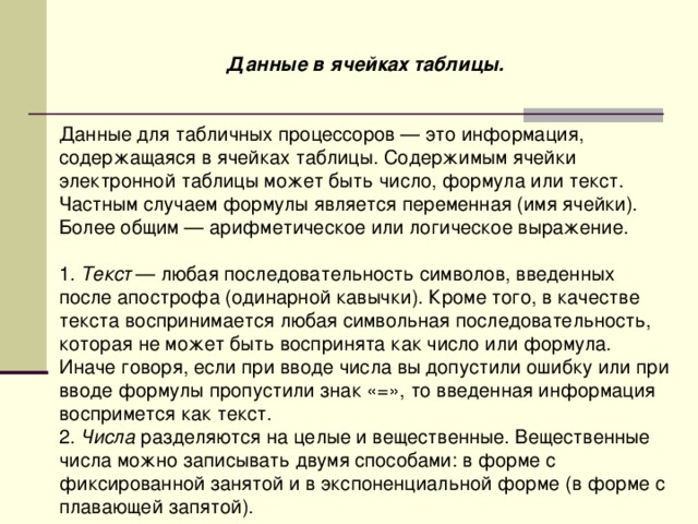 Данные в ячейках таблицы.   Данные для табличных процессоров — это информация, содержащаяся в ячейках таблицы. Содержимым ячейки электронной таблицы может быть число, формула или текст. Частным случаем формулы является переменная (имя ячейки). Более общим — арифметическое или логическое выражение. 1. Текст — любая последовательность символов, введенных после апострофа (одинарной кавычки). Кроме того, в качестве текста воспринимается любая символьная последовательность, которая не может быть воспринята как число или формула. Иначе говоря, если при вводе числа вы допустили ошибку или при вводе формулы пропустили знак «=», то введенная информация воспримется как текст. 2. Числа разделяются на целые и вещественные. Вещественные числа можно записывать двумя способами: в форме с фиксированной занятой и в экспоненциальной форме (в форме с плавающей запятой). 