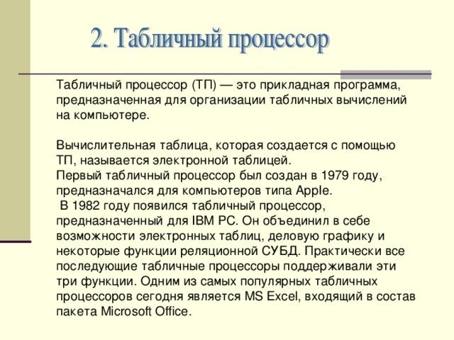 Табличный процессор (ТП) — это прикладная программа, предназначенная для организации табличных вычислений на компьютере. Вычислительная таблица, которая создается с помощью ТП, называется электронной таблицей. Первый табличный процессор был создан в 1979 году, предназначался для компьютеров типа АррIе.  В 1982 году появился табличный процессор, предназначенный для IВМ РС. Он объединил в себе возможности электронных таблиц, деловую графику и некоторые функции реляционной СУБД. Практически все последующие табличные процессоры поддерживали эти три функции. Одним из самых популярных табличных процессоров сегодня является MS Ехсе l , входящий в состав пакета Microsoft Office . 