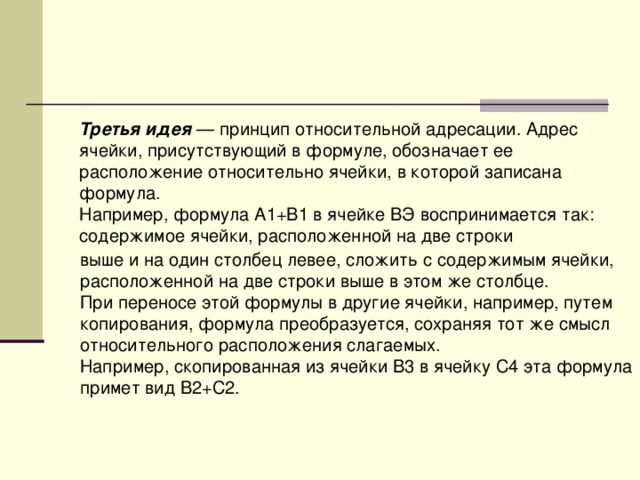 Третья идея — принцип относительной адресации. Адрес ячейки, присутствующий в формуле, обозначает ее расположение относительно ячейки, в которой записана формула. Например, формула А1+В1 в ячейке ВЭ воспринимается так: содержимое ячейки, расположенной на две строки выше и на один столбец левее, сложить с содержимым ячейки, расположенной на две строки выше в этом же столбце. При переносе этой формулы в другие ячейки, например, путем копирования, формула преобразуется, сохраняя тот же смысл относительного расположения слагаемых. Например, скопированная из ячейки В3 в ячейку С4 эта формула примет вид В2+С2. 
