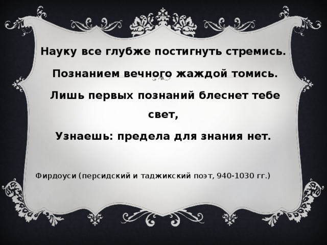 Науку все глубже постигнуть стремись.  Познанием вечного жаждой томись.  Лишь первых познаний блеснет тебе свет,  Узнаешь: предела для знания нет.  Фирдоуси (персидский и таджикский поэт, 940-1030 гг.) 