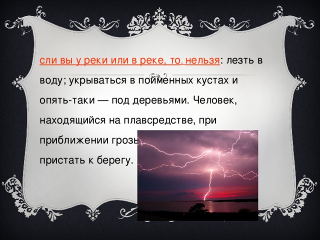 Если вы у реки или в реке, то . нельзя : лезть в воду; укрываться в пойменных кустах и опять-таки — под деревьями. Человек, находящийся на плавсредстве, при приближении грозы должен немедленно пристать к берегу. 