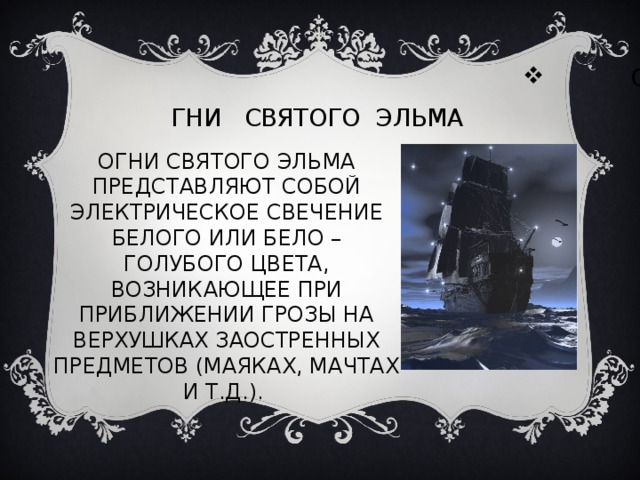 ОГНИ СВЯТОГО ЭЛЬМА ОГНИ СВЯТОГО ЭЛЬМА ПРЕДСТАВЛЯЮТ СОБОЙ ЭЛЕКТРИЧЕСКОЕ СВЕЧЕНИЕ БЕЛОГО ИЛИ БЕЛО – ГОЛУБОГО ЦВЕТА, ВОЗНИКАЮЩЕЕ ПРИ ПРИБЛИЖЕНИИ ГРОЗЫ НА ВЕРХУШКАХ ЗАОСТРЕННЫХ ПРЕДМЕТОВ (МАЯКАХ, МАЧТАХ И Т.Д.). 