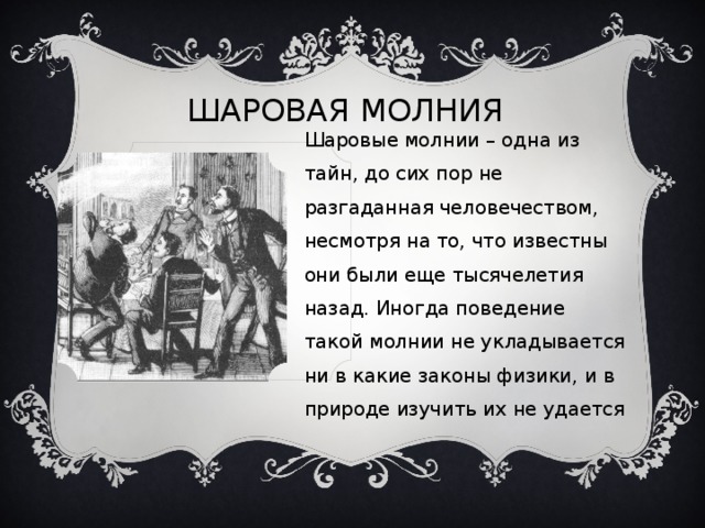 ШАРОВАЯ МОЛНИЯ Шаровые молнии – одна из тайн, до сих пор не разгаданная человечеством, несмотря на то, что известны они были еще тысячелетия назад. Иногда поведение такой молнии не укладывается ни в какие законы физики, и в природе изучить их не удается 