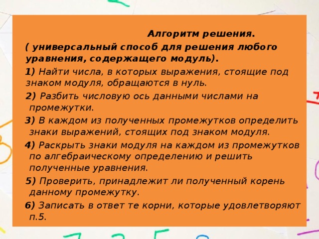  Алгоритм решения.  ( универсальный способ для решения любого уравнения, содержащего модуль).  1) Найти числа, в которых выражения, стоящие под знаком модуля, обращаются в нуль.  2) Разбить числовую ось данными числами на промежутки.  3) В каждом из полученных промежутков определить знаки выражений, стоящих под знаком модуля.  4) Раскрыть знаки модуля на каждом из промежутков по алгебраическому определению и решить полученные уравнения.  5) Проверить, принадлежит ли полученный корень данному промежутку.  6) Записать в ответ те корни, которые удовлетворяют п.5.  