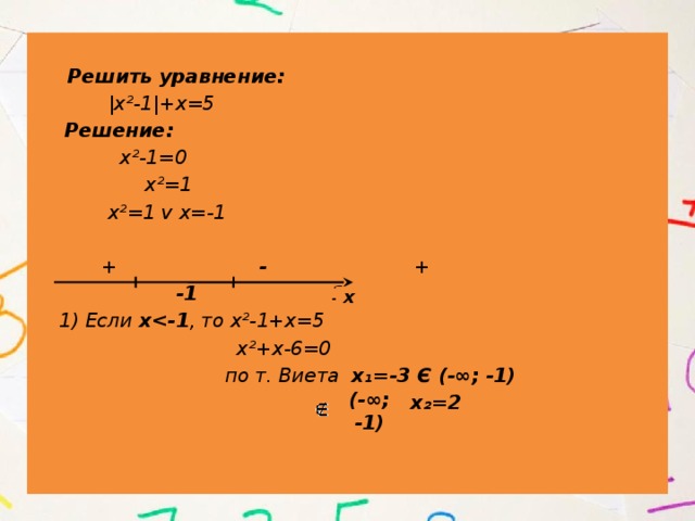   Решить уравнение:  |х²-1|+х=5  Решение:  х²-1=0  х²=1  х²=1 v х=-1   + - +  -1 1  1) Если х , то х²-1+х=5  х²+х-6=0  по т. Виета х₁=-3 Є (-∞; -1)  х₂=2 х (-∞; -1) 