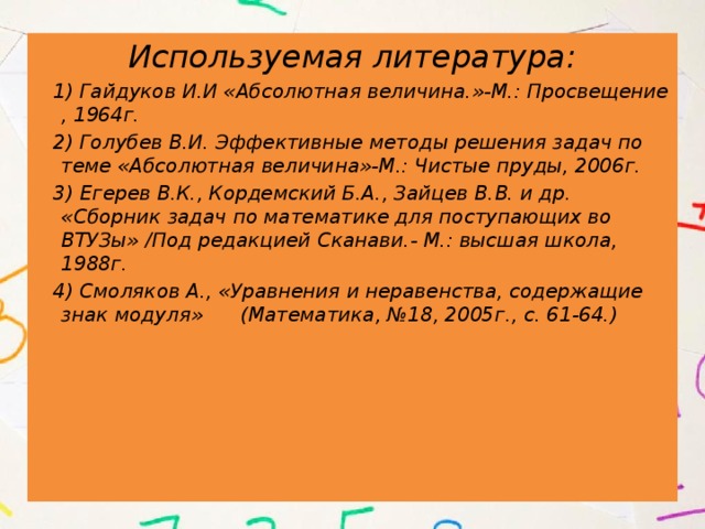 Используемая литература:  1) Гайдуков И.И «Абсолютная величина.»-М.: Просвещение , 1964г.  2) Голубев В.И. Эффективные методы решения задач по теме «Абсолютная величина»-М.: Чистые пруды, 2006г.  3) Егерев В.К., Кордемский Б.А., Зайцев В.В. и др. «Сборник задач по математике для поступающих во ВТУЗы» /Под редакцией Сканави.- М.: высшая школа, 1988г.  4) Смоляков А., «Уравнения и неравенства, содержащие знак модуля» (Математика, №18, 2005г., с. 61-64.) 