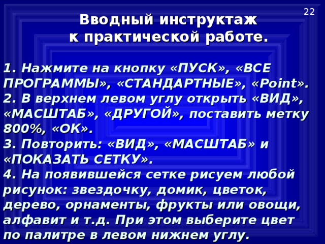 22  Вводный инструктаж  к практической работе.    1. Нажмите на кнопку «ПУСК», «ВСЕ ПРОГРАММЫ», «СТАНДАРТНЫЕ», « Point ».  2. В верхнем левом углу открыть «ВИД», «МАСШТАБ», «ДРУГОЙ», поставить метку 800%, «ОК».  3. Повторить: «ВИД», «МАСШТАБ» и «ПОКАЗАТЬ СЕТКУ».  4. На появившейся сетке рисуем любой рисунок: звездочку, домик, цветок, дерево, орнаменты, фрукты или овощи, алфавит и т.д. При этом выберите цвет по палитре в левом нижнем углу.   