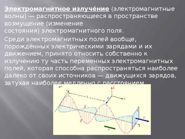 Электромагни́тное излуче́ние  (электромагнитные волны) — распространяющееся в пространстве возмущение (изменение состояния) электромагнитного поля. Среди электромагнитных полей вообще, порождённых электрическими зарядами и их движением, принято относить собственно к излучению ту часть переменных электромагнитных полей, которая способна распространяться наиболее далеко от своих источников — движущихся зарядов, затухая наиболее медленно с расстоянием. 